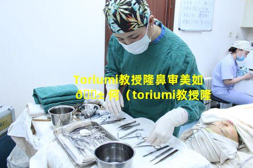 Toriumi教授隆鼻审美如 🐱 何（toriumi教授隆 🕸 鼻审美如何）